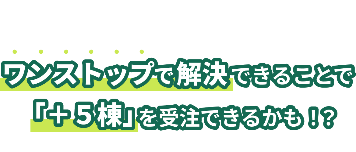 その悩み、マイホームと住宅ローンを、ワンストップで解決できることで「+5棟」を受注できるかも!?※状況によって数は異なります